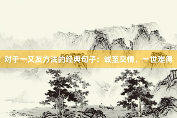 对于一又友方法的经典句子：诚至交情，一世难得