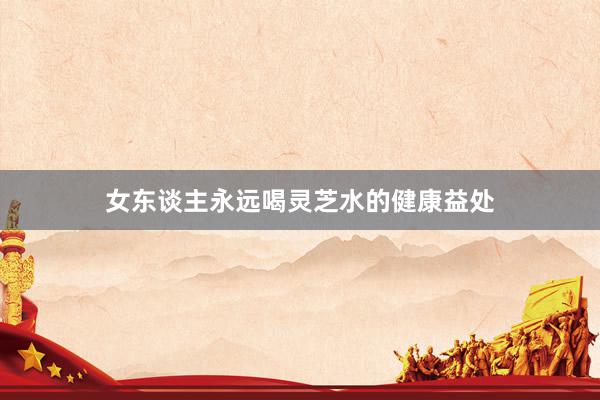 女东谈主永远喝灵芝水的健康益处